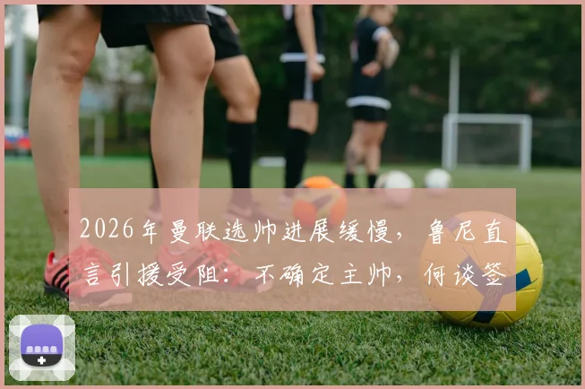 2026年曼联选帅进展缓慢，鲁尼直言引援受阻：不确定主帅，何谈签约目标？