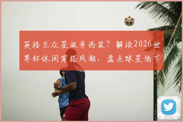 英格兰众星放弃西装？解读2026世界杯休闲穿搭风潮，盘点球星场下私服品味