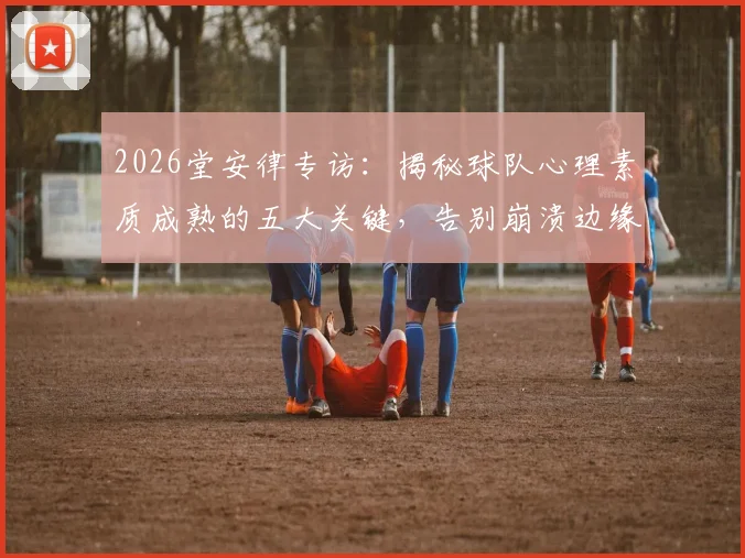 2026堂安律专访：揭秘球队心理素质成熟的五大关键，告别崩溃边缘的实战方法
