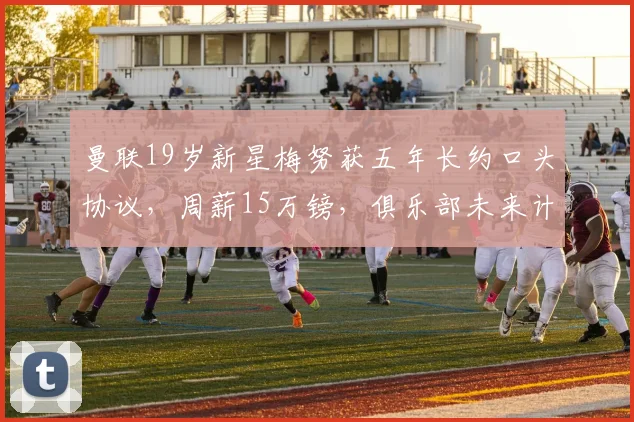 曼联19岁新星梅努获五年长约口头协议，周薪15万镑，俱乐部未来计划曝光