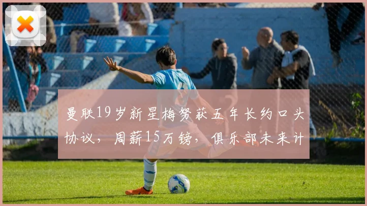 曼联19岁新星梅努获五年长约口头协议,周薪15万镑,俱乐部未来计划曝光