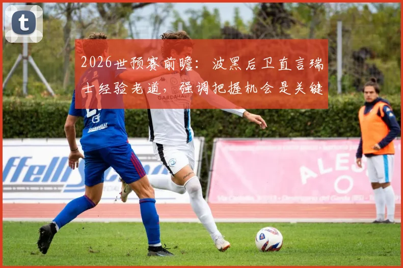 2026世预赛前瞻：波黑后卫直言瑞士经验老道，强调把握机会是关键