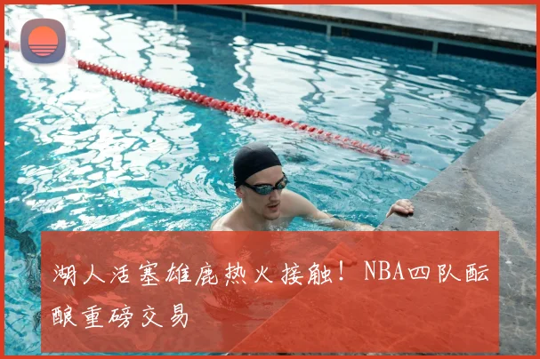 湖人活塞雄鹿热火接触！NBA四队酝酿重磅交易