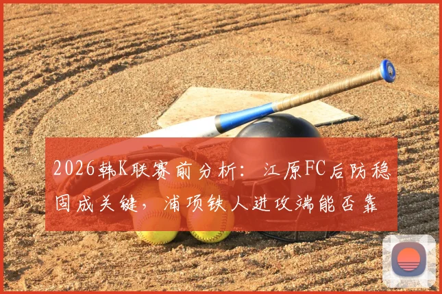 2026韩K联赛前分析：江原FC后防稳固成关键，浦项铁人进攻端能否靠李昊宰破局？历史交锋数据全解析