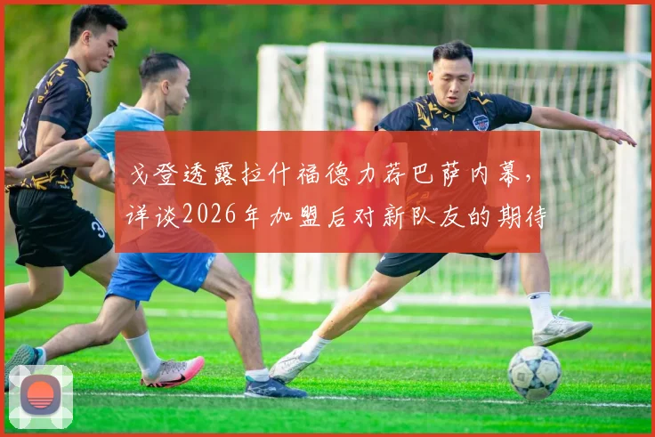 戈登透露拉什福德力荐巴萨内幕,详谈2026年加盟后对新队友的期待与展望