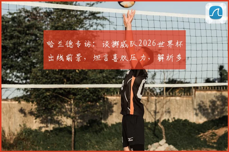 哈兰德专访：谈挪威队2026世界杯出线前景，坦言喜欢压力，解析多久未进正赛困局