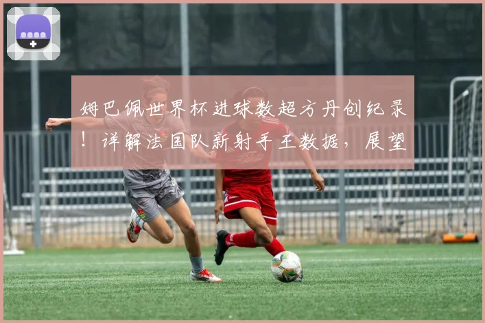 姆巴佩世界杯进球数超方丹创纪录！详解法国队新射手王数据，展望2026世界杯前景