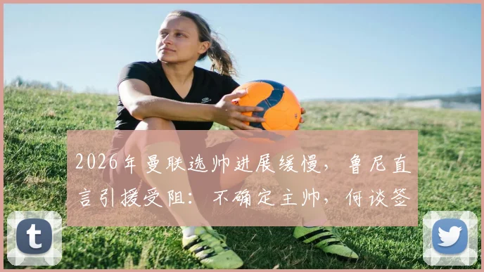 2026年曼联选帅进展缓慢,鲁尼直言引援受阻:不确定主帅,何谈签约目标?
