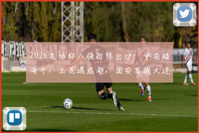 2026足协杯八强对阵出炉：申花碰海牛，玉昆遇成都，国安客战大连，各队晋级前景全解析