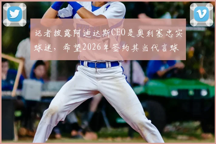 记者披露阿迪达斯CEO是奥利塞忠实球迷，希望2026年签约其当代言球员内幕