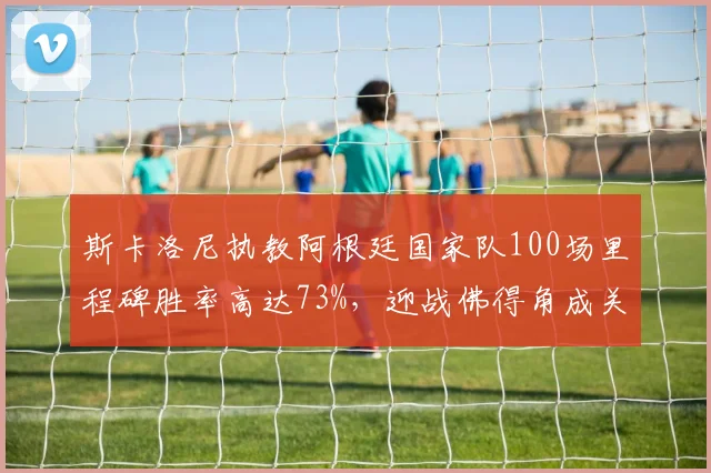 斯卡洛尼执教阿根廷国家队100场里程碑胜率高达73%，迎战佛得角成关键一役