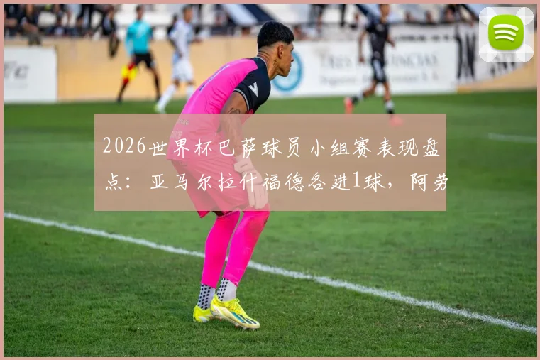 2026世界杯巴萨球员小组赛表现盘点：亚马尔拉什福德各进1球，阿劳霍伤退无缘淘汰赛