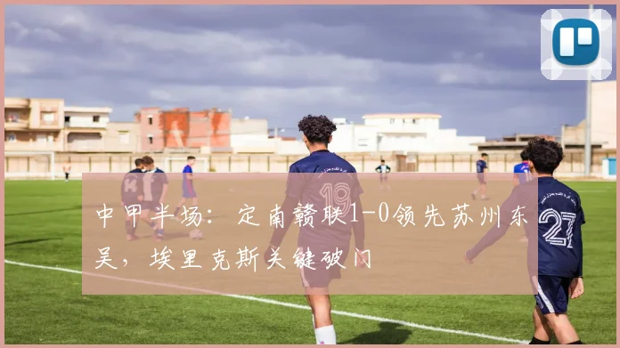 中甲半场:定南赣联1-0领先苏州东吴,埃里克斯关键破门