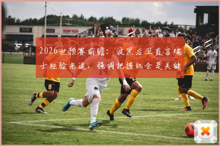 2026世预赛前瞻:波黑后卫直言瑞士经验老道,强调把握机会是关键