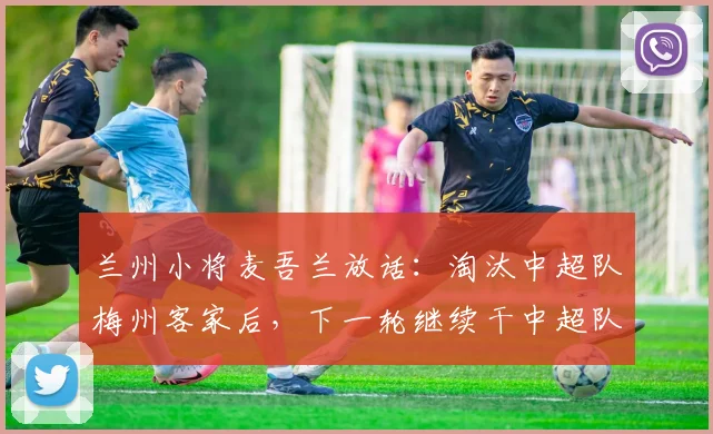 兰州小将麦吾兰放话：淘汰中超队梅州客家后，下一轮继续干中超队！