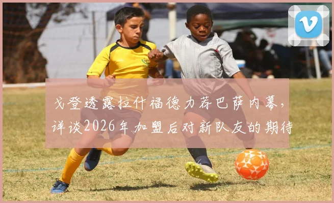 戈登透露拉什福德力荐巴萨内幕，详谈2026年加盟后对新队友的期待与展望