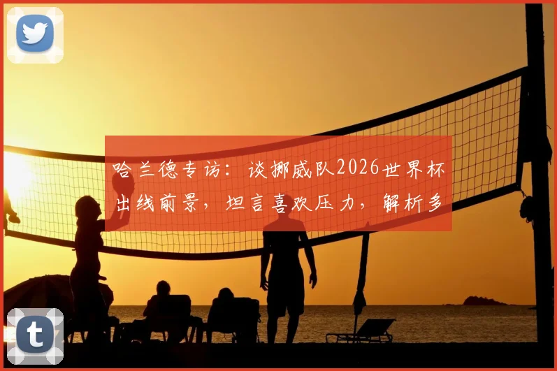 哈兰德专访:谈挪威队2026世界杯出线前景,坦言喜欢压力,解析多久未进正赛困局