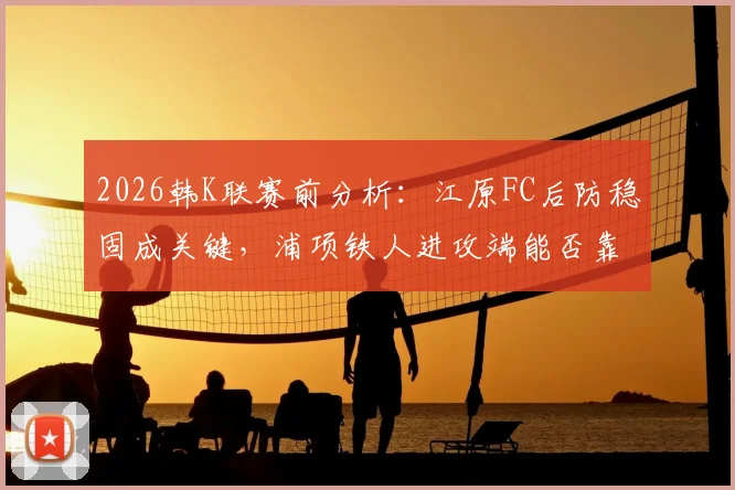 2026韩K联赛前分析：江原FC后防稳固成关键，浦项铁人进攻端能否靠李昊宰破局？历史交锋数据全解析