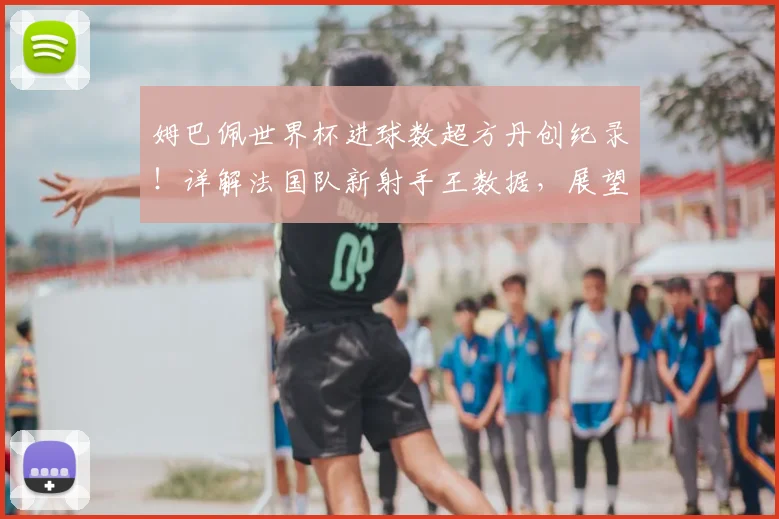 姆巴佩世界杯进球数超方丹创纪录!详解法国队新射手王数据,展望2026世界杯前景