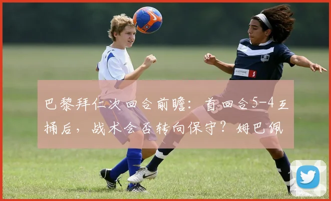 巴黎拜仁次回合前瞻：首回合5-4互捅后，战术会否转向保守？姆巴佩能否延续神勇？