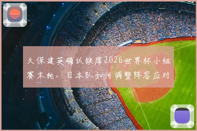 久保建英确认缺席2026世界杯小组赛末轮，日本队如何调整阵容应对瑞典队关键战